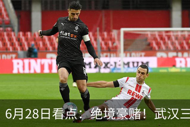 6月28日看点：绝境豪赌！武汉三镇租来三位前国脚，这支降级队真能起死回生？